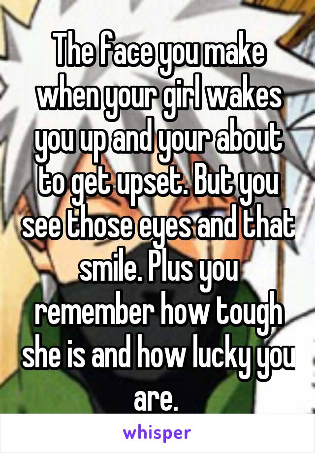 The face you make when your girl wakes you up and your about to get upset. But you see those eyes and that smile. Plus you remember how tough she is and how lucky you are. 