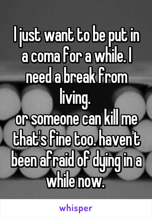 I just want to be put in a coma for a while. I need a break from living. 
or someone can kill me that's fine too. haven't been afraid of dying in a while now. 