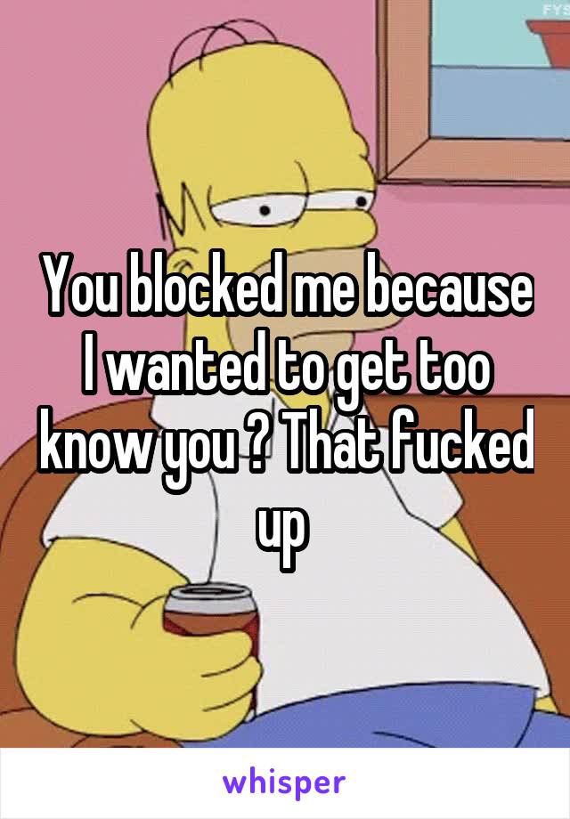 You blocked me because I wanted to get too know you ? That fucked up 