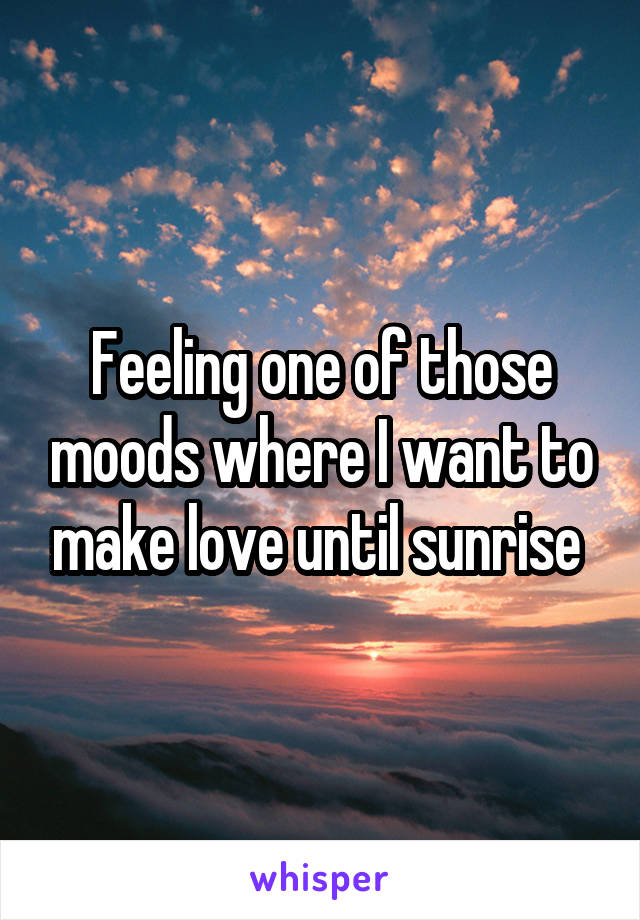 Feeling one of those moods where I want to make love until sunrise 