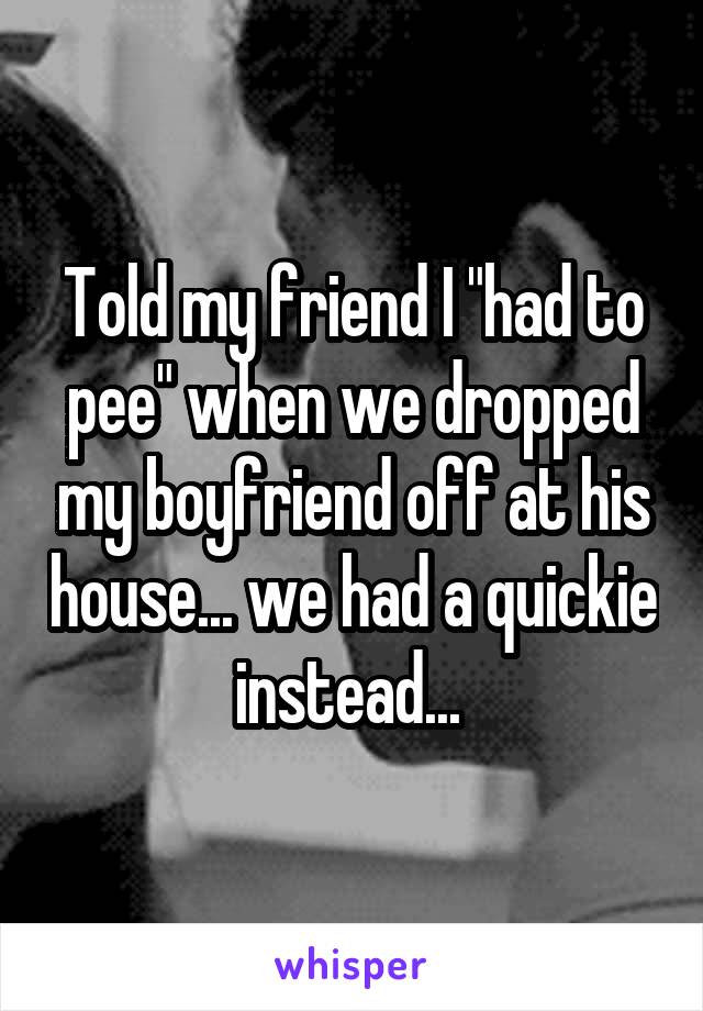 Told my friend I "had to pee" when we dropped my boyfriend off at his house... we had a quickie instead... 