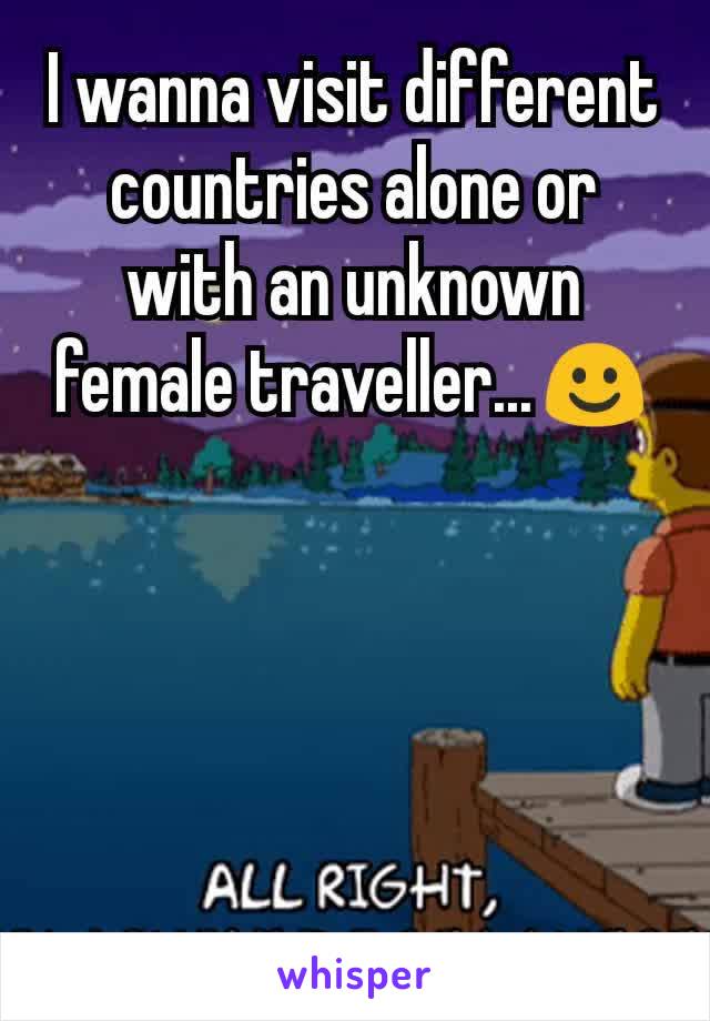 I wanna visit different countries alone or with an unknown female traveller...☺