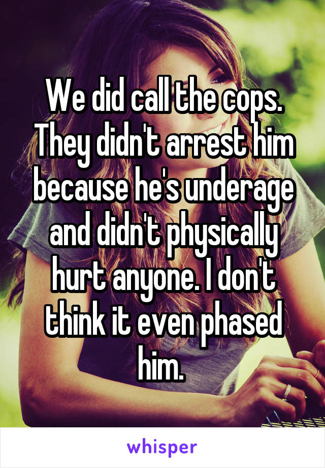 We did call the cops. They didn't arrest him because he's underage and didn't physically hurt anyone. I don't think it even phased him. 