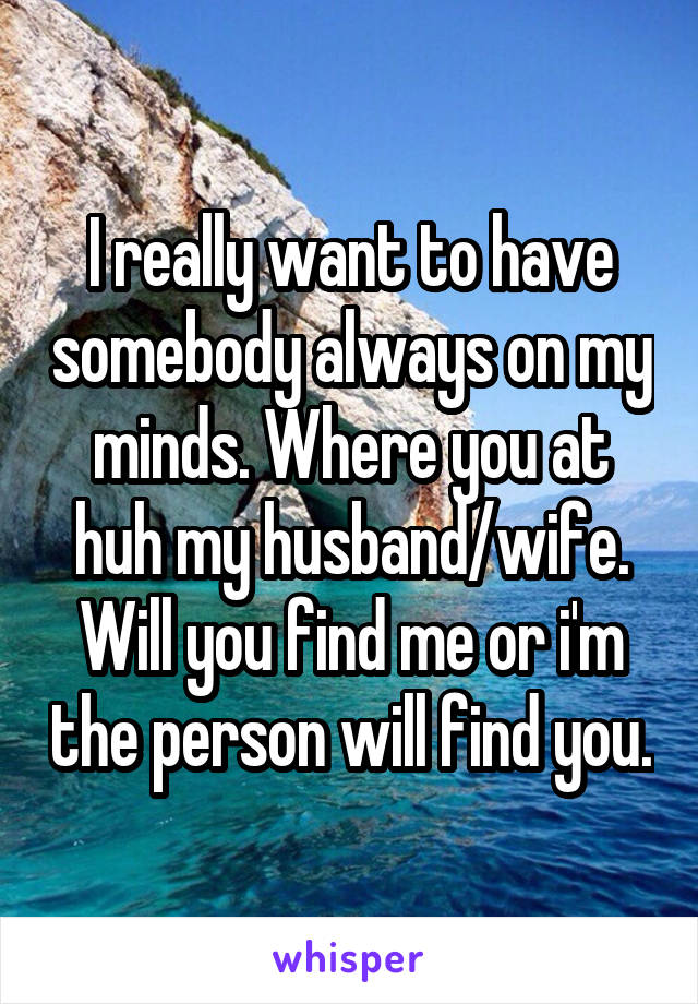 I really want to have somebody always on my minds. Where you at huh my husband/wife. Will you find me or i'm the person will find you.