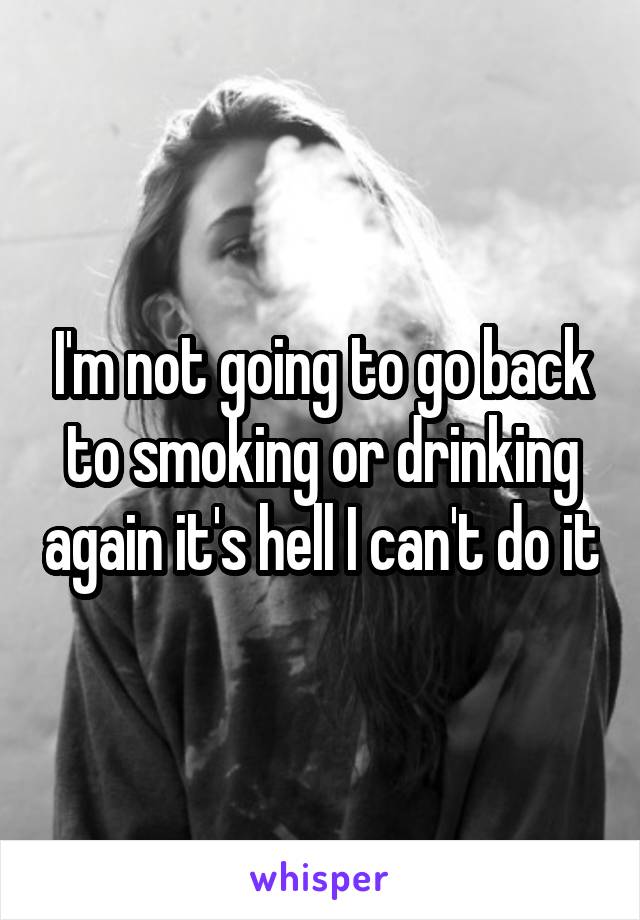 I'm not going to go back to smoking or drinking again it's hell I can't do it