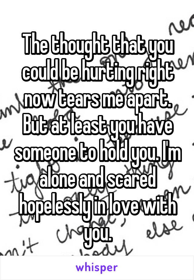 The thought that you could be hurting right now tears me apart. But at least you have someone to hold you. I'm alone and scared hopelessly in love with you.