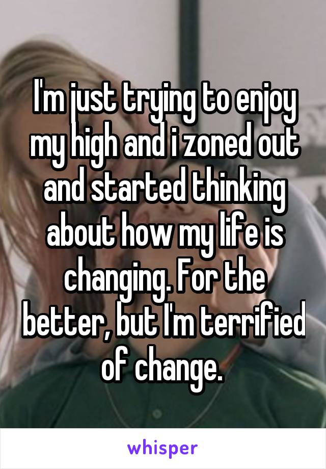 I'm just trying to enjoy my high and i zoned out and started thinking about how my life is changing. For the better, but I'm terrified of change. 