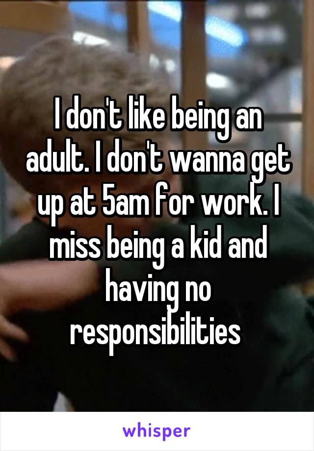 I don't like being an adult. I don't wanna get up at 5am for work. I miss being a kid and having no responsibilities 