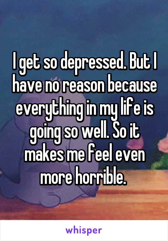 I get so depressed. But I have no reason because everything in my life is going so well. So it makes me feel even more horrible. 