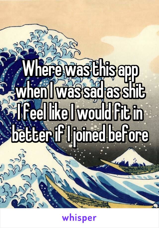 Where was this app when I was sad as shit
I feel like I would fit in better if I joined before 