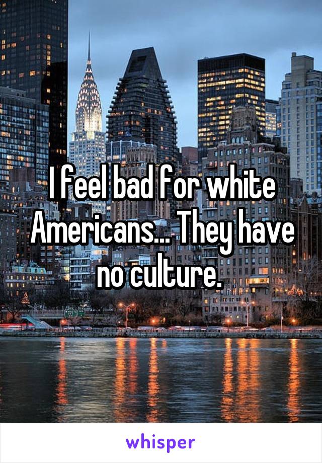 I feel bad for white Americans... They have no culture. 