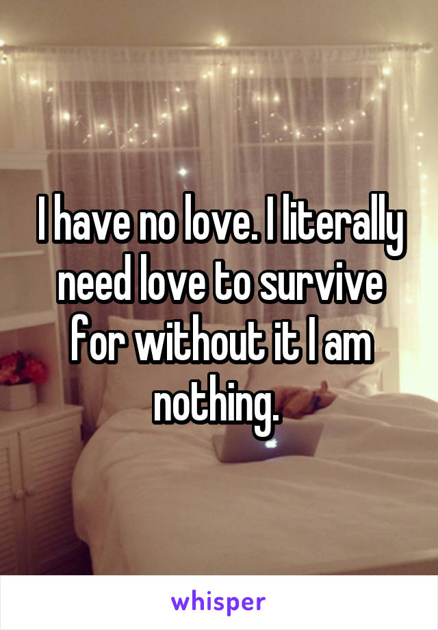 I have no love. I literally need love to survive for without it I am nothing. 