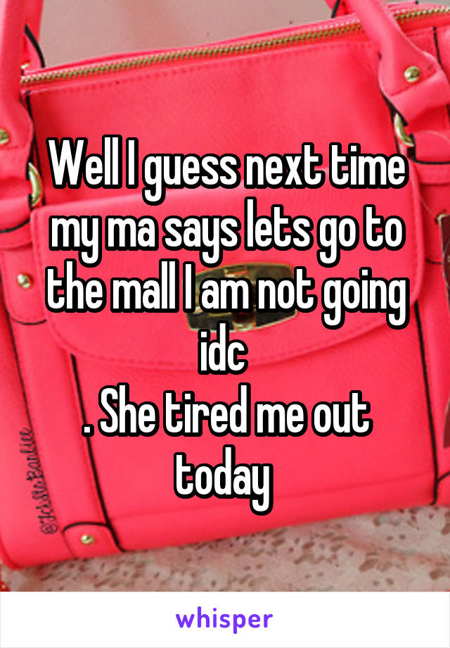 Well I guess next time my ma says lets go to the mall I am not going idc 
. She tired me out today 