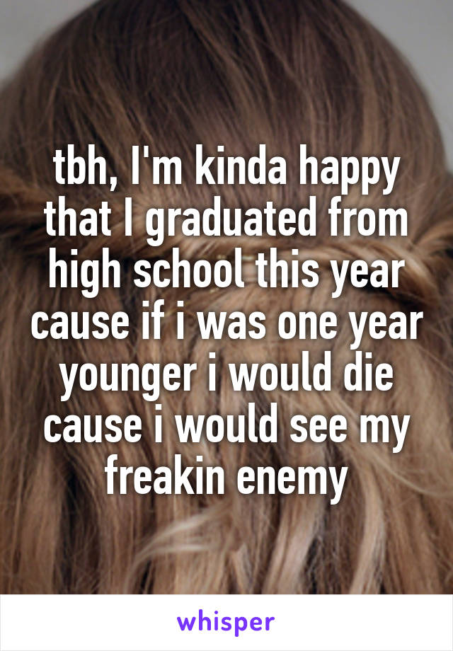 tbh, I'm kinda happy that I graduated from high school this year cause if i was one year younger i would die cause i would see my freakin enemy