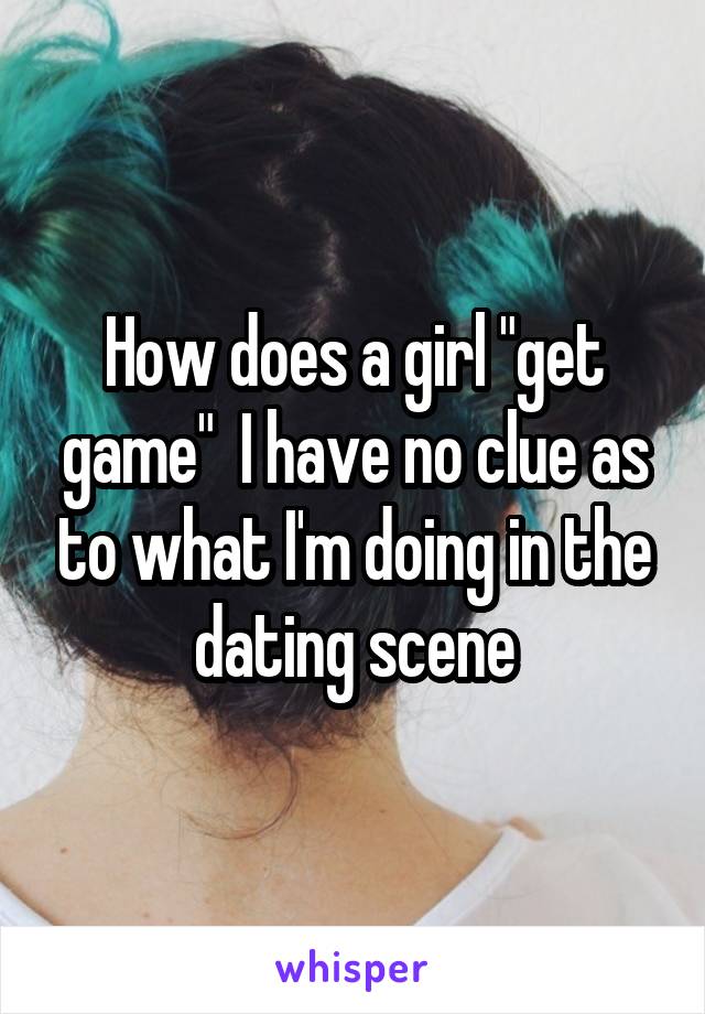 How does a girl "get game"  I have no clue as to what I'm doing in the dating scene