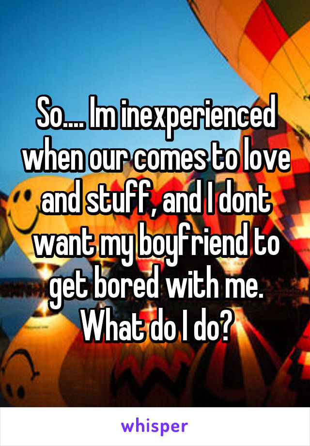 So.... Im inexperienced when our comes to love and stuff, and I dont want my boyfriend to get bored with me. What do I do?