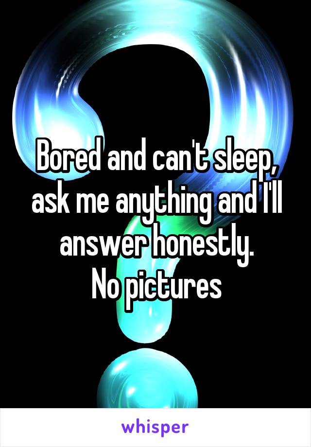 Bored and can't sleep, ask me anything and I'll answer honestly.
No pictures