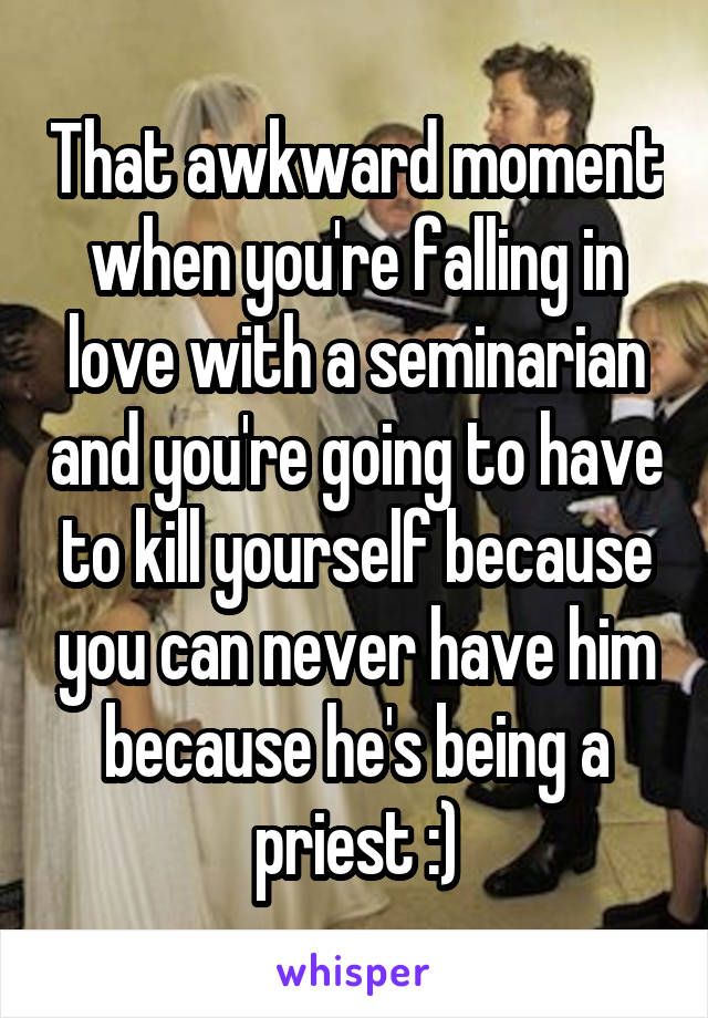 That awkward moment when you're falling in love with a seminarian and you're going to have to kill yourself because you can never have him because he's being a priest :)
