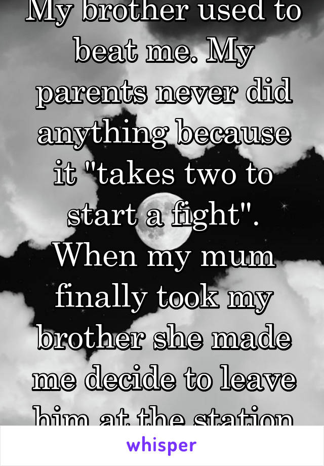 My brother used to beat me. My parents never did anything because it "takes two to start a fight". When my mum finally took my brother she made me decide to leave him at the station or not.