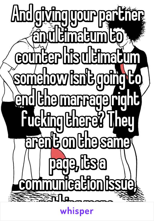 And giving your partner an ultimatum to counter his ultimatum somehow isn't going to end the marrage right fucking there? They aren't on the same page, its a communication issue, nothing more.