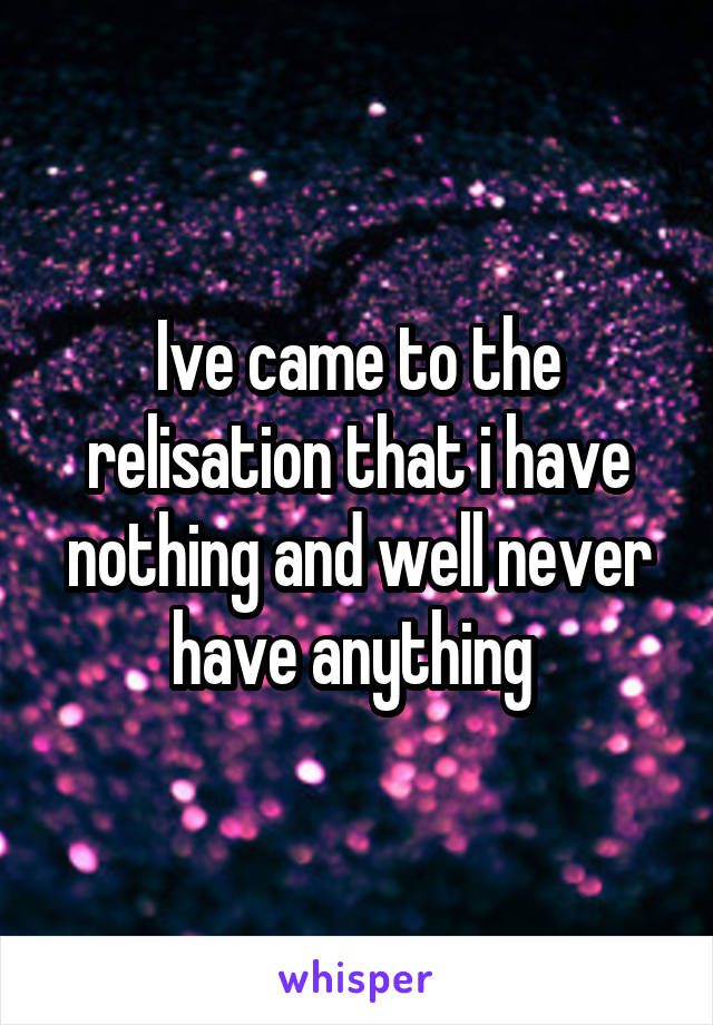 Ive came to the relisation that i have nothing and well never have anything 