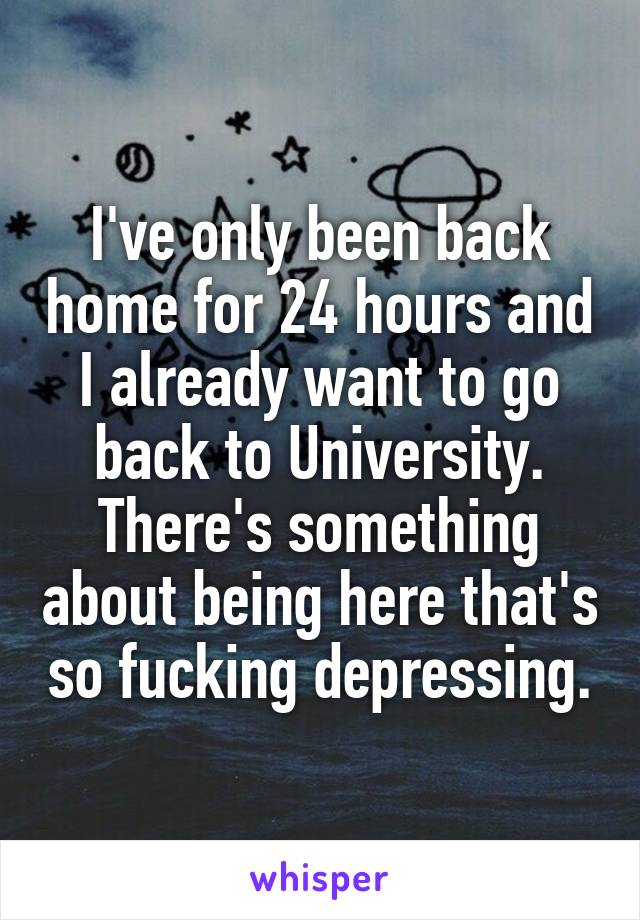 I've only been back home for 24 hours and I already want to go back to University. There's something about being here that's so fucking depressing.