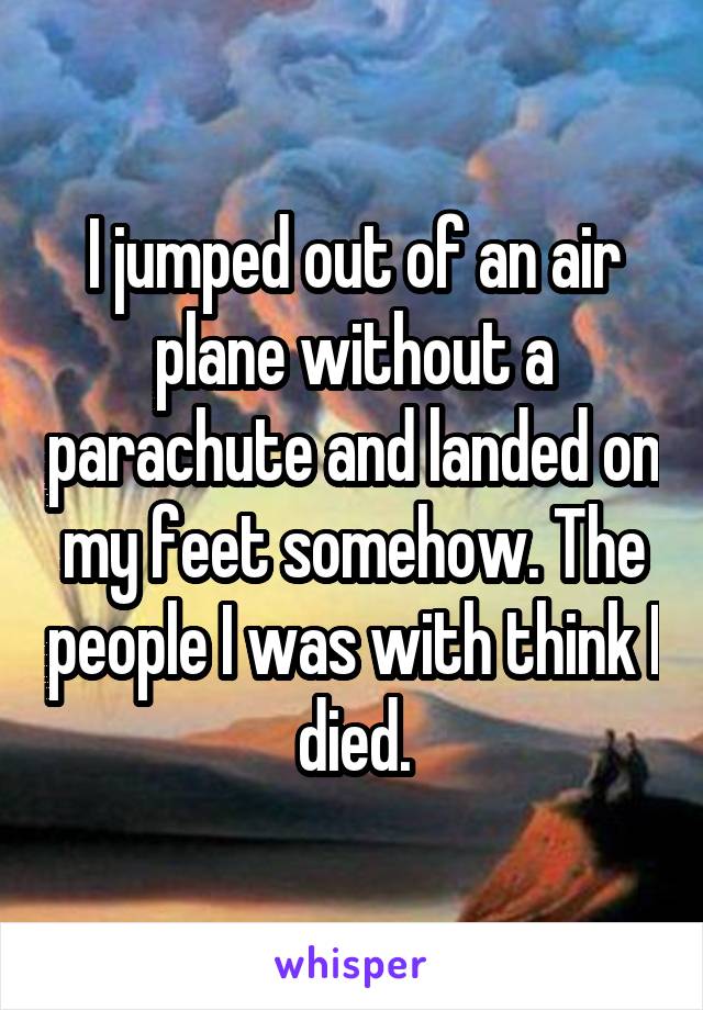 I jumped out of an air plane without a parachute and landed on my feet somehow. The people I was with think I died.