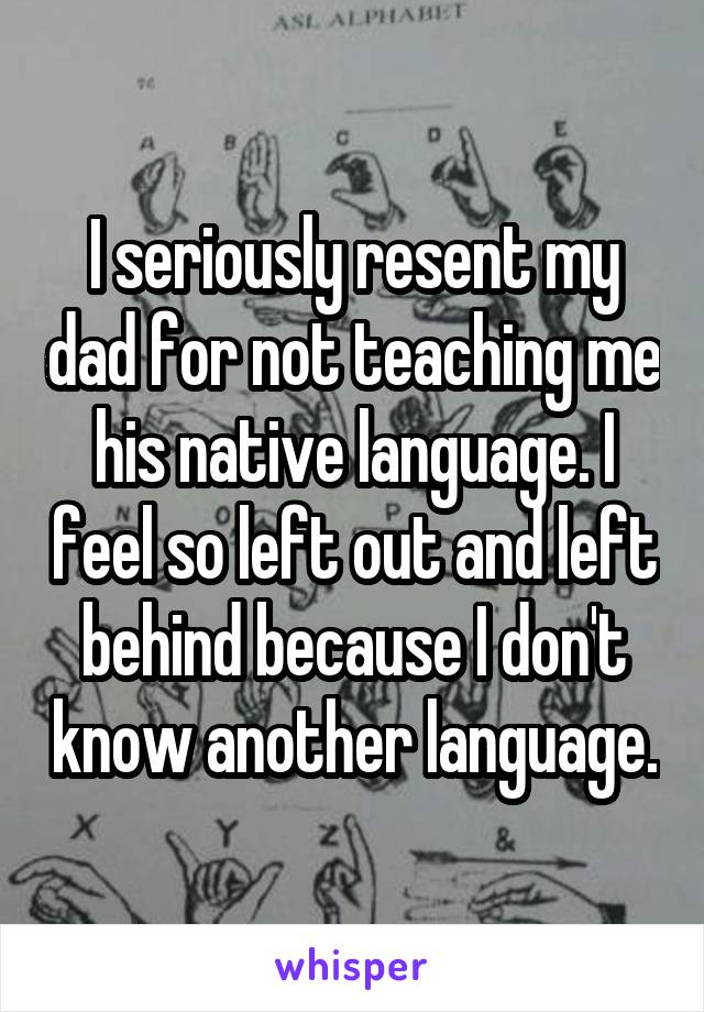 I seriously resent my dad for not teaching me his native language. I feel so left out and left behind because I don't know another language.