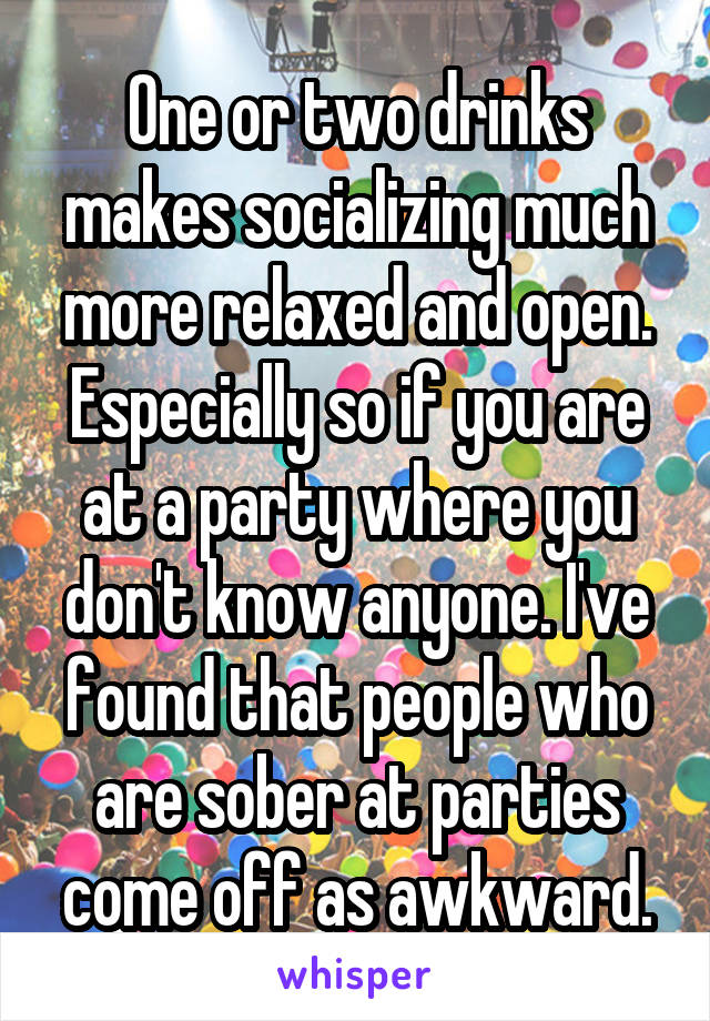 One or two drinks makes socializing much more relaxed and open. Especially so if you are at a party where you don't know anyone. I've found that people who are sober at parties come off as awkward.