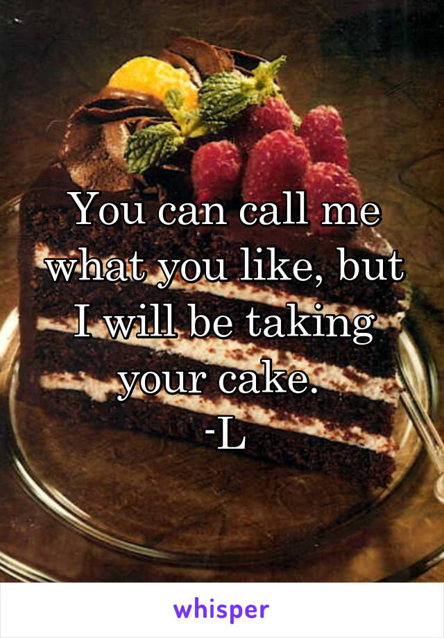 You can call me what you like, but I will be taking your cake. 
-L