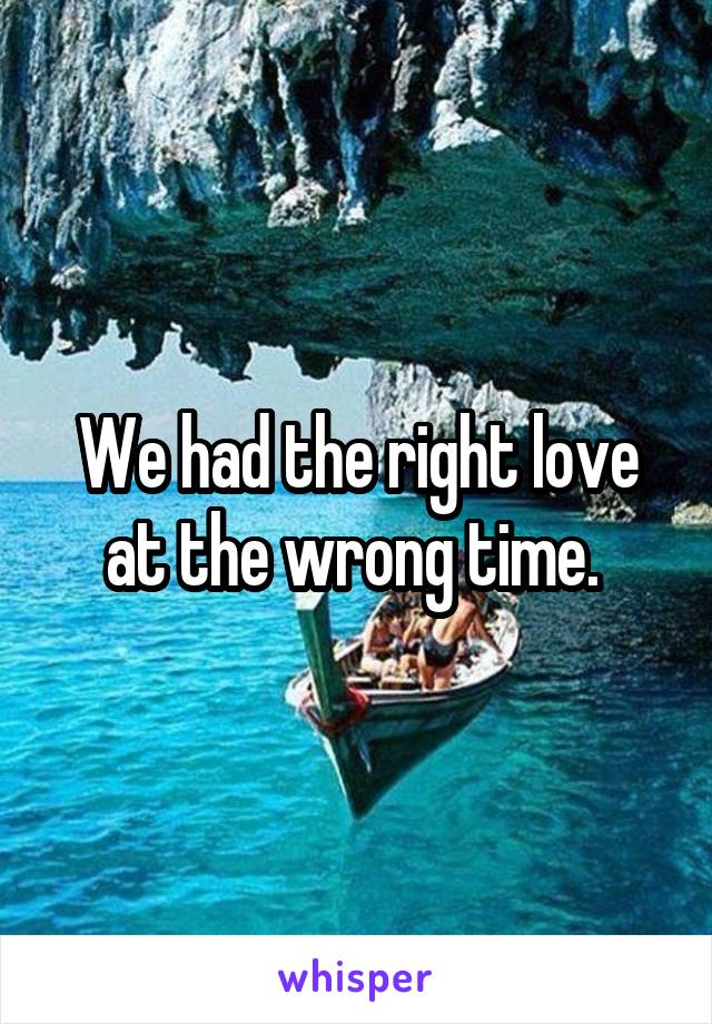 We had the right love at the wrong time. 