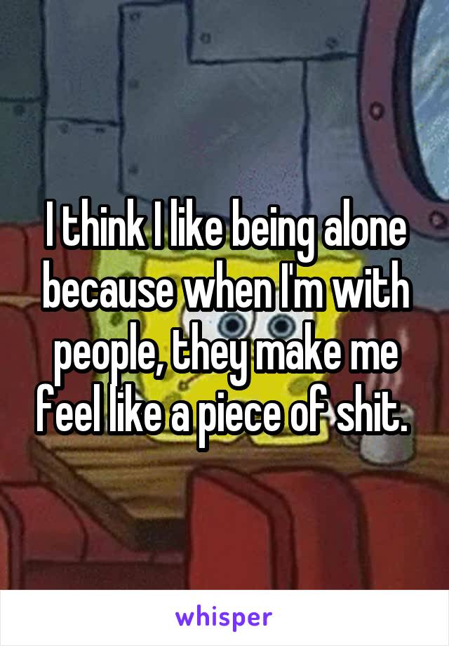 I think I like being alone because when I'm with people, they make me feel like a piece of shit. 