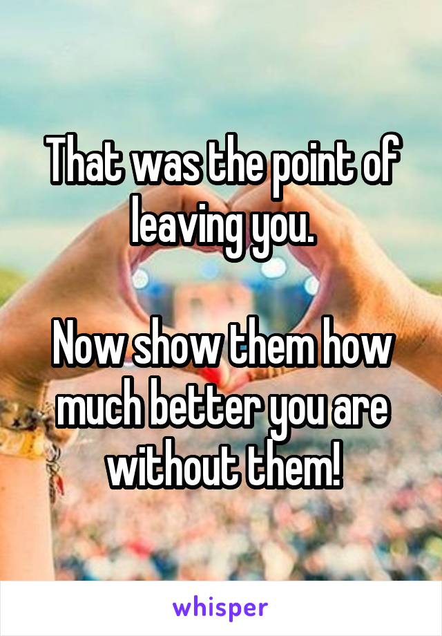 That was the point of leaving you.

Now show them how much better you are without them!