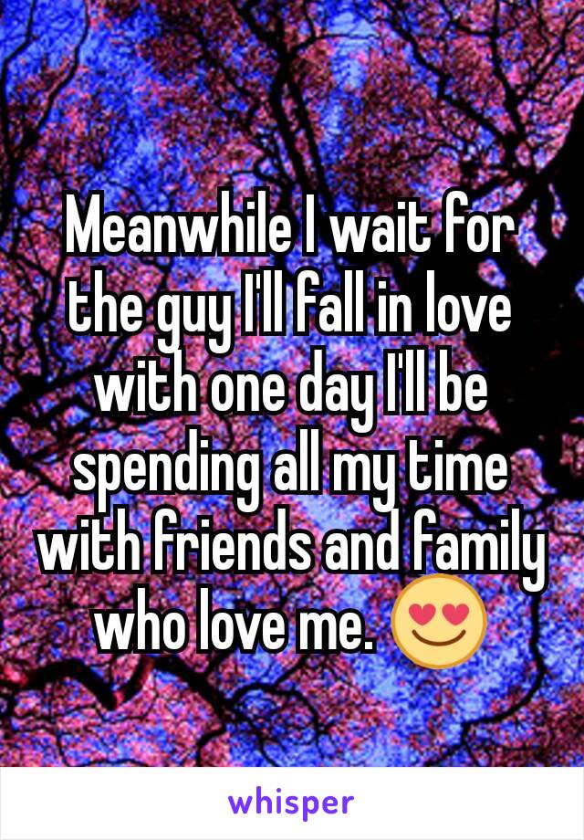 Meanwhile I wait for the guy I'll fall in love with one day I'll be spending all my time with friends and family who love me. 😍