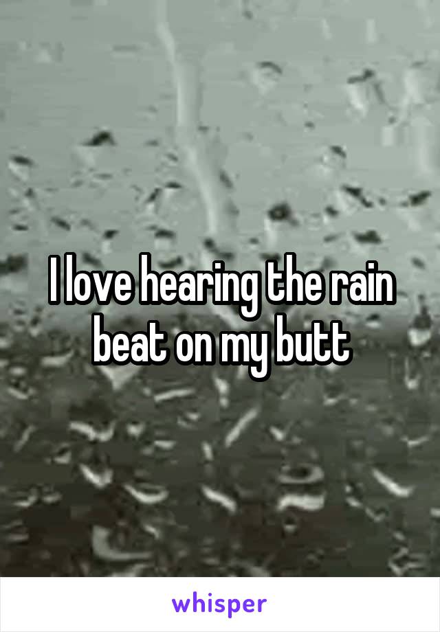 I love hearing the rain beat on my butt