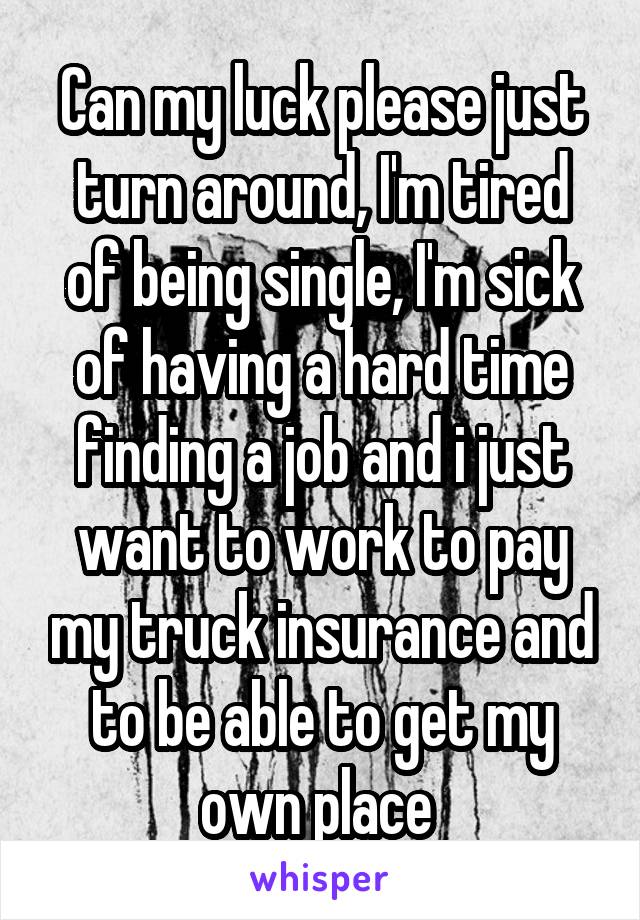 Can my luck please just turn around, I'm tired of being single, I'm sick of having a hard time finding a job and i just want to work to pay my truck insurance and to be able to get my own place 