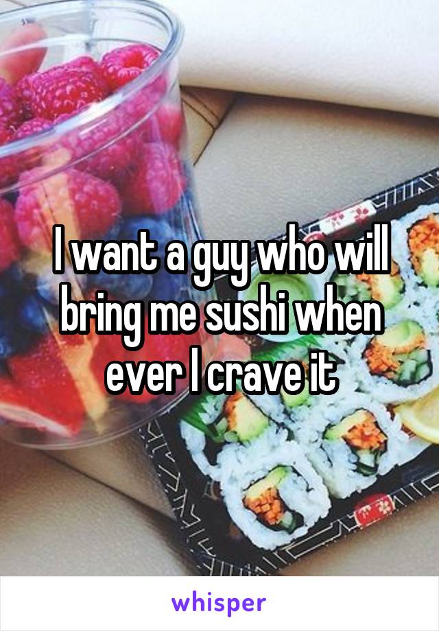 I want a guy who will bring me sushi when ever I crave it