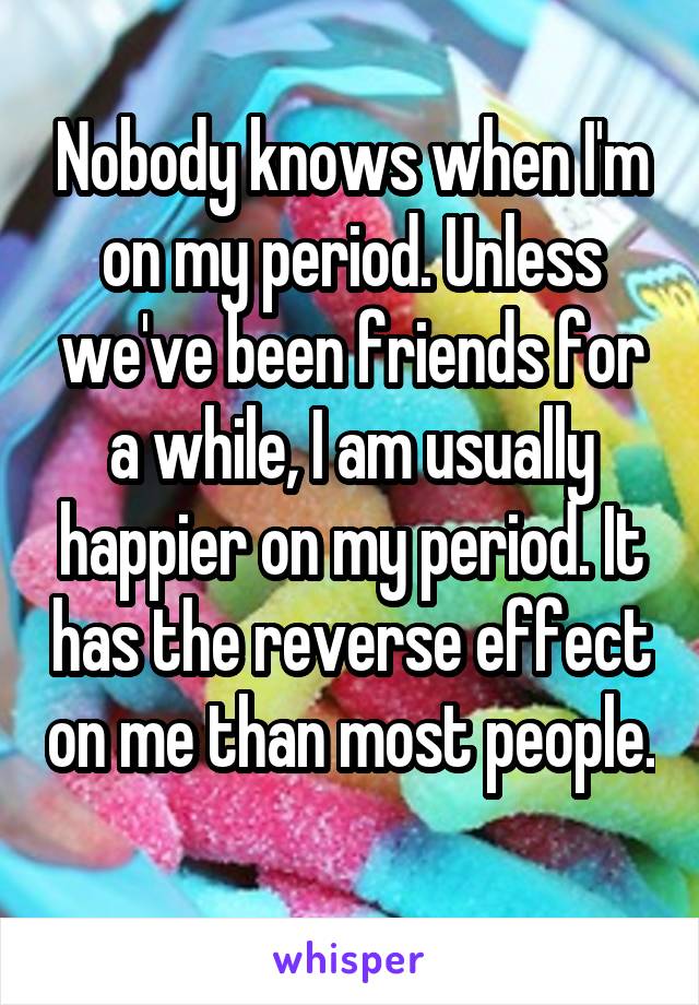 Nobody knows when I'm on my period. Unless we've been friends for a while, I am usually happier on my period. It has the reverse effect on me than most people. 