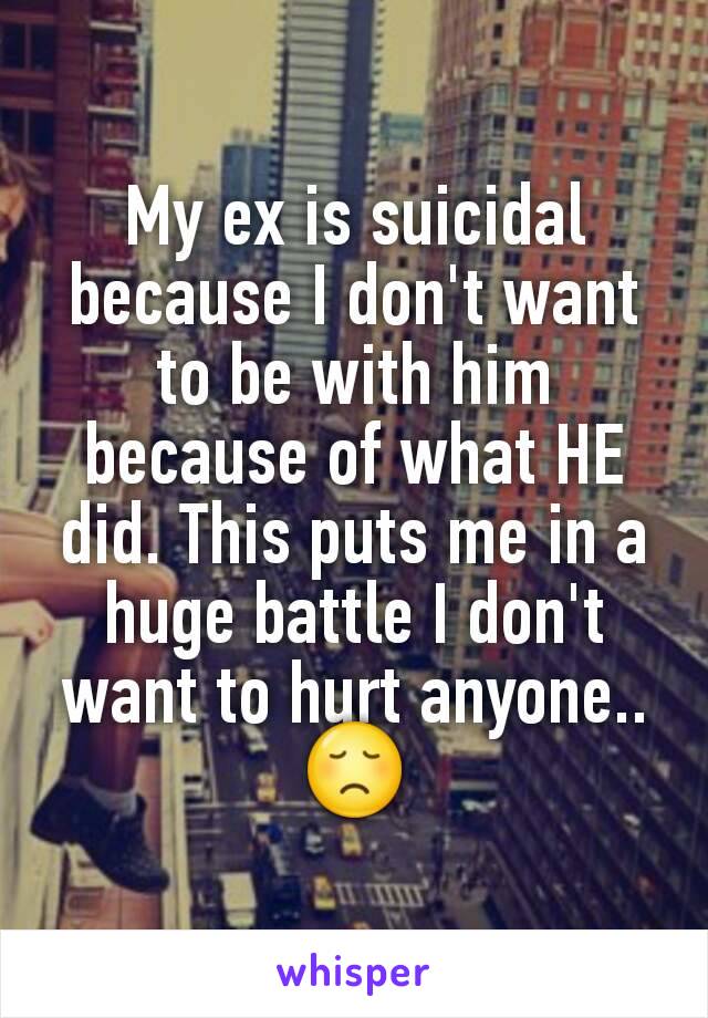 My ex is suicidal because I don't want to be with him because of what HE did. This puts me in a huge battle I don't want to hurt anyone..
😞