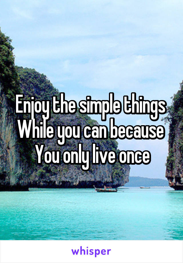 Enjoy the simple things 
While you can because 
You only live once