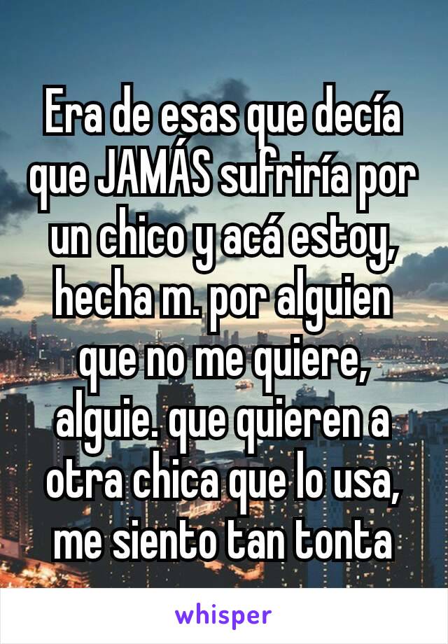 Era de esas que decía que JAMÁS sufriría por un chico y acá estoy, hecha m. por alguien que no me quiere, alguie. que quieren a otra chica que lo usa, me siento tan tonta