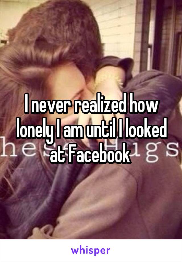 I never realized how lonely I am until I looked at Facebook 