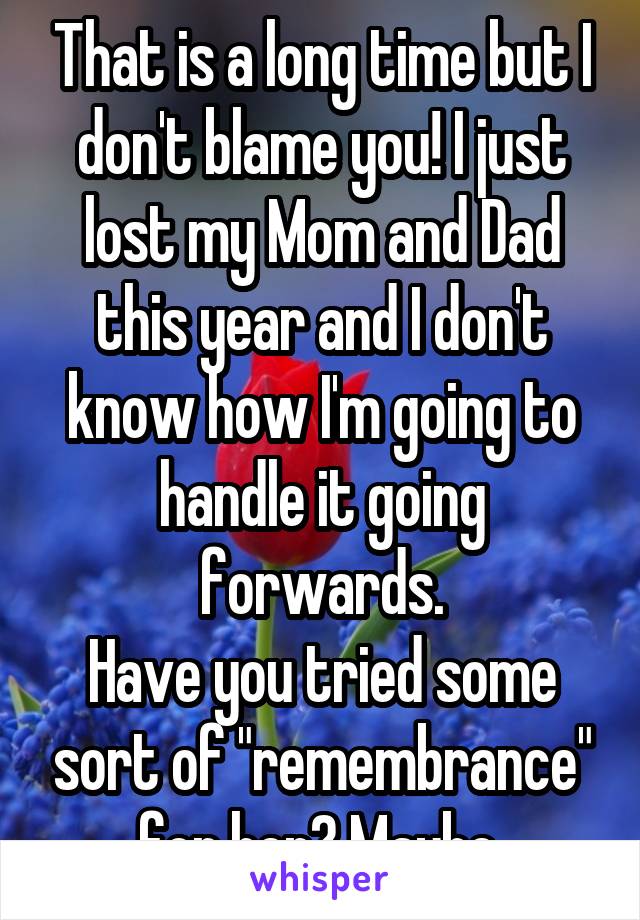 That is a long time but I don't blame you! I just lost my Mom and Dad this year and I don't know how I'm going to handle it going forwards.
Have you tried some sort of "remembrance" for her? Maybe 