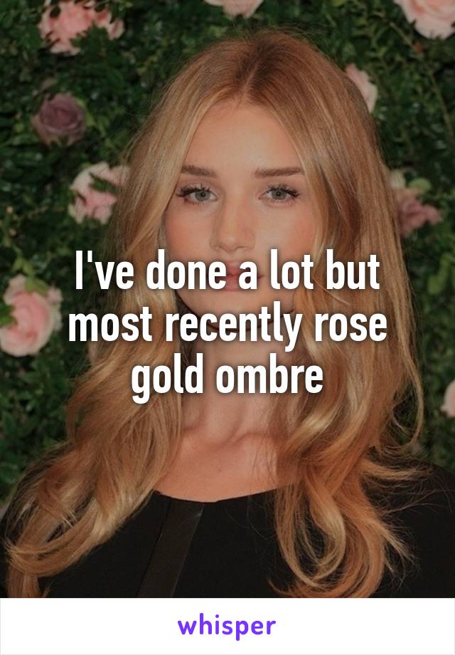 I've done a lot but most recently rose gold ombre