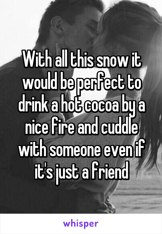 With all this snow it would be perfect to drink a hot cocoa by a nice fire and cuddle with someone even if it's just a friend