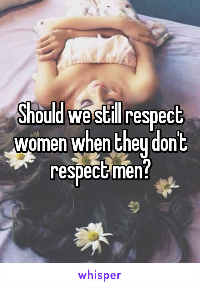 Should we still respect women when they don't respect men?