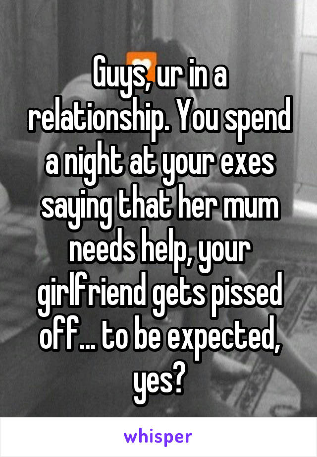 Guys, ur in a relationship. You spend a night at your exes saying that her mum needs help, your girlfriend gets pissed off... to be expected, yes?