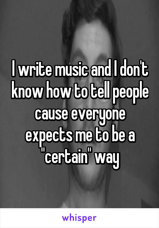 I write music and I don't know how to tell people cause everyone expects me to be a "certain" way