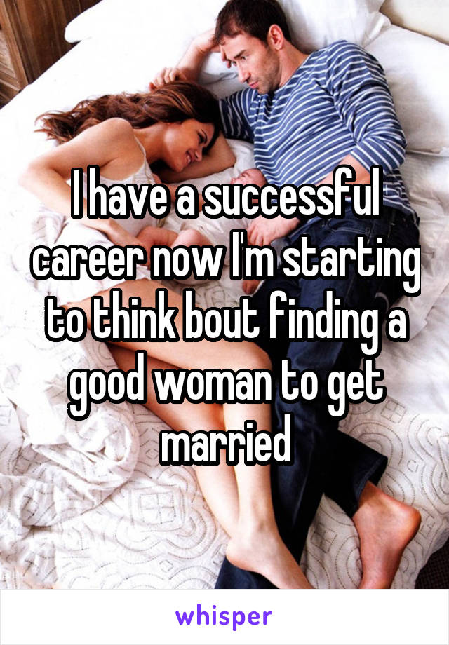 I have a successful career now I'm starting to think bout finding a good woman to get married