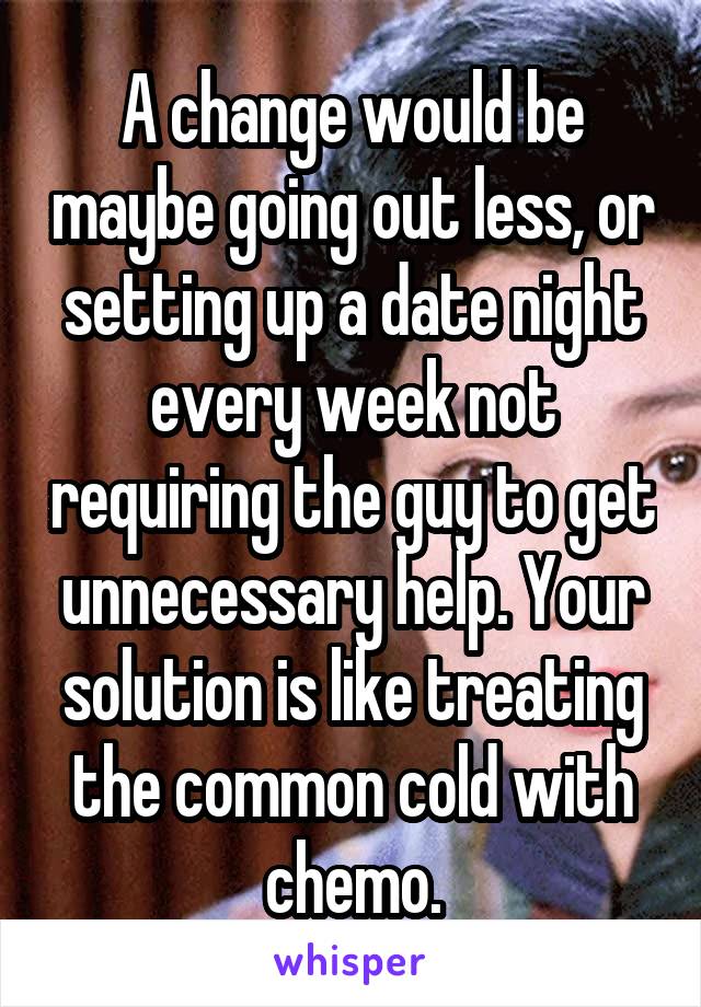 A change would be maybe going out less, or setting up a date night every week not requiring the guy to get unnecessary help. Your solution is like treating the common cold with chemo.